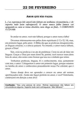 22 DE FEVEREIRO
AMOR QUE NÃO FALHA
[...] as esperanças [do amor] não faltam em nenhuma circunstância, e ele
suporta tudo [sem enfraquecer]. O amor nunca falha [nunca vai
apagando-se, nem se torna obsoleto, nem chega ao fim]... 1 CORÍNTIOS
13.7,8 (AB)
Se andar no amor, você não falhará, porque o amor nunca falha!

Devemos interessarmo-nos pelos dons espirituais (1 Co 12; 14), mas,
em primeiro lugar, pelo amor. A Bíblia diz que as profecias desaparecerão,
as línguas cessarão, e a ciência passará. No entanto, o amor nunca falhará,
graças a Deus!
Sim, creio na profecia e no ato de profetizar. Creio no ato de falar em
línguas. Graças a Deus por esses dons! Se, porém, você exercer esses dons
fora do amor, eles serão como bronze que soa ou o címbalo que retine.

Tenhamos profecias, línguas, fé e conhecimento, mas, juntamente
com isso, o amor. Coloquemos o amor em primeiro lugar, porque estamos
na família do amor e conhecemos pessoalmente nosso Pai celestial, que é
amor.
Nosso desejo deve ser aprender e crescer no amor até sermos
aperfeiçoados nele. Ainda não fiquei perfeito no amor, e você? Entretanto,
continuarei em direção a esse alvo!
Confissão: "Sou uma pessoa do amor. Minhas esperanças não faltam em
circunstância alguma. Suporto tudo sem enfraquecer. Não falharei!"

 
