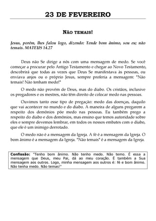 23 DE FEVEREIRO
NÃO TEMAIS!
Jesus, porém, lhes falou logo, dizendo: Tende bom ânimo, sou eu; não
temais. MATEUS 14.27
Deus não Se dirige a nós com uma mensagem de medo. Se você
começar a procurar pelo Antigo Testamento e chegar ao Novo Testamento,
descobrirá que todas as vezes que Deus Se manifestava às pessoas, ou
enviava anjos ou o próprio Jesus, sempre proferia a mensagem: "Não
temais! Não tenham medo!"
O medo não provém de Deus, mas do diabo. Os cristãos, inclusive
os pregadores e os mestres, não têm direito de colocar medo nas pessoas.

Ouvimos tanto esse tipo de pregação: medo das doenças, daquilo
que vai acontecer no mundo e do diabo. A maneira de alguns pregarem a
respeito dos demônios põe medo nas pessoas. Eu também prego a
respeito do diabo e dos demônios, mas ensino que temos autoridade sobre
eles e sempre devemos lembrar, em todos os nossos embates com o diabo,
que ele é um inimigo derrotado.
O medo não é a mensagem da Igreja. A fé é a mensagem da Igreja. O
bom ânimo é a mensagem da Igreja. "Não temais" é a mensagem da Igreja.

Confissão: "Tenho bom ânimo. Não tenho medo. Não temo. É essa a
mensagem que Deus, meu Pai, dá ao meu coração. É também a Sua
mensagem aos outros. Logo, minha mensagem aos outros é: fé e bom ânimo.
Não tenha medo. Não temas!"

 