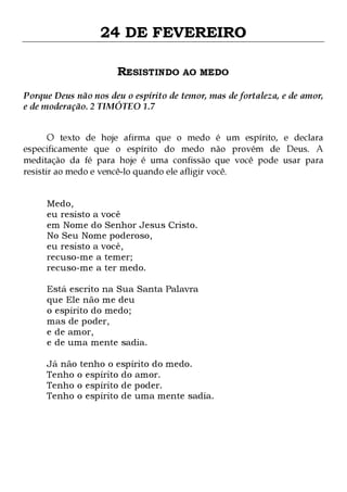 24 DE FEVEREIRO
RESISTINDO AO MEDO
Porque Deus não nos deu o espírito de temor, mas de fortaleza, e de amor,
e de moderação. 2 TIMÓTEO 1.7
O texto de hoje afirma que o medo é um espírito, e declara
especificamente que o espírito do medo não provém de Deus. A
meditação da fé para hoje é uma confissão que você pode usar para
resistir ao medo e vencê-lo quando ele afligir você.
Medo,
eu resisto a você
em Nome do Senhor Jesus Cristo.
No Seu Nome poderoso,
eu resisto a você,
recuso-me a temer;
recuso-me a ter medo.
Está escrito na Sua Santa Palavra
que Ele não me deu
o espírito do medo;
mas de poder,
e de amor,
e de uma mente sadia.
Já não tenho o espírito do medo.
Tenho o espírito do amor.
Tenho o espírito de poder.
Tenho o espírito de uma mente sadia.

 