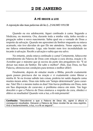 2 DE JANEIRO
A FÉ SEGUE A LUZ
A exposição das tuas palavras dá luz [...] SALMO 119.130
Quando eu era adolescente, fiquei confinado à cama. Segundo a
Medicina, eu morreria. Ora, durante toda a minha vida, tinha ouvido a
pregação sobre o novo nascimento. Sabia qual era a vontade de Deus a
respeito da salvação. Quando me aproximei do Senhor enquanto eu estava
acamado, não tive dúvidas de que Ele me atenderia. Nesse aspecto, não
me faltava entendimento. Logo, não hesitei nem tive incredulidade no
tocante à salvação. Recebi a salvação e sabia que era salvo.
No entanto, ainda estava confinado à cama! Certamente, faltava-me
entendimento da Palavra de Deus com relação à cura divina, oração e fé.
Acredito que o máximo que já ouvira da parte dos pregadores foi: "E só
deixar nas mãos do Senhor. Ele sabe o melhor". (Sim, mas Deus, na Sua
Palavra, ofereceu-nos condições para termos o melhor dEle!)

Finalmente, depois de estudar muito a Bíblia, percebi exatamente
quais passos precisava dar na oração e vi exatamente como liberar a
minha fé. Se eu tivesse sabido tais coisas, poderia ter saído daquela cama
muitos meses antes. Deus não tinha um "tempo determinado" para curarme. Não! Ele é o mesmo todos os dias! Não havia problema em Deus, nem
em Sua disposição de curar-me; o problema estava em mim. Tão logo
descobri o que a Palavra de Deus ensinava a respeito da cura, obedeci e
obtive os resultados! Quando vem a luz, a fé está presente!
Confissão: "Descobrirei o que a Palavra de Deus diz, agirei à altura e
conseguirei resultados. Deixarei a Palavra de Deus revelar-Se ao meu espírito.
Virá o esclarecimento, a luz, e a fé se seguirá".

 