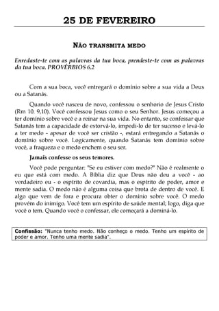25 DE FEVEREIRO
NÃO TRANSMITA MEDO
Enredaste-te com as palavras da tua boca, prendeste-te com as palavras
da tua boca. PROVÉRBIOS 6.2
Com a sua boca, você entregará o domínio sobre a sua vida a Deus
ou a Satanás.

Quando você nasceu de novo, confessou o senhorio de Jesus Cristo
(Rm 10. 9,10). Você confessou Jesus como o seu Senhor. Jesus começou a
ter domínio sobre você e a reinar na sua vida. No entanto, se confessar que
Satanás tem a capacidade de estorvá-lo, impedi-lo de ter sucesso e levá-lo
a ter medo - apesar de você ser cristão -, estará entregando a Satanás o
domínio sobre você. Logicamente, quando Satanás tem domínio sobre
você, a fraqueza e o medo enchem o seu ser.
Jamais confesse os seus temores.

Você pode perguntar: "Se eu estiver com medo?" Não é realmente o
eu que está com medo. A Bíblia diz que Deus não deu a você - ao
verdadeiro eu - o espírito de covardia, mas o espírito de poder, amor e
mente sadia. O medo não é alguma coisa que brota de dentro de você. E
algo que vem de fora e procura obter o domínio sobre você. O medo
provém do inimigo. Você tem um espírito de saúde mental; logo, diga que
você o tem. Quando você o confessar, ele começará a dominá-lo.
Confissão: "Nunca tenho medo. Não conheço o medo. Tenho um espírito de
poder e amor. Tenho uma mente sadia".

 
