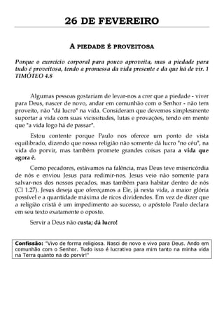 26 DE FEVEREIRO
A PIEDADE É PROVEITOSA
Porque o exercício corporal para pouco aproveita, mas a piedade para
tudo é proveitosa, tendo a promessa da vida presente e da que há de vir. 1
TIMÓTEO 4.8
Algumas pessoas gostariam de levar-nos a crer que a piedade - viver
para Deus, nascer de novo, andar em comunhão com o Senhor - não tem
proveito, não "dá lucro" na vida. Consideram que devemos simplesmente
suportar a vida com suas vicissitudes, lutas e provações, tendo em mente
que "a vida logo há de passar".
Estou contente porque Paulo nos oferece um ponto de vista
equilibrado, dizendo que nossa religião não somente dá lucro "no céu", na
vida do porvir, mas também promete grandes coisas para a vida que
agora é.

Como pecadores, estávamos na falência, mas Deus teve misericórdia
de nós e enviou Jesus para redimir-nos. Jesus veio não somente para
salvar-nos dos nossos pecados, mas também para habitar dentro de nós
(Cl 1.27). Jesus deseja que ofereçamos a Ele, já nesta vida, a maior glória
possível e a quantidade máxima de ricos dividendos. Em vez de dizer que
a religião cristã é um impedimento ao sucesso, o apóstolo Paulo declara
em seu texto exatamente o oposto.
Servir a Deus não custa; dá lucro!

Confissão: "Vivo de forma religiosa. Nasci de novo e vivo para Deus. Ando em
comunhão com o Senhor. Tudo isso é lucrativo para mim tanto na minha vida
na Terra quanto na do porvir!"

 