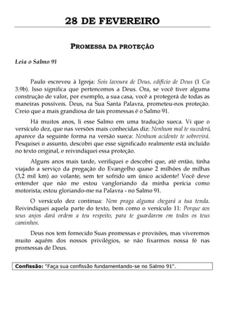 28 DE FEVEREIRO
PROMESSA DA PROTEÇÃO
Leia o Salmo 91
Paulo escreveu à Igreja: Sois lavoura de Deus, edifício de Deus (1 Co
3.9b). Isso significa que pertencemos a Deus. Ora, se você tiver alguma
construção de valor, por exemplo, a sua casa, você a protegerá de todas as
maneiras possíveis. Deus, na Sua Santa Palavra, prometeu-nos proteção.
Creio que a mais grandiosa de tais promessas é o Salmo 91.

Há muitos anos, li esse Salmo em uma tradução sueca. Vi que o
versículo dez, que nas versões mais conhecidas diz: Nenhum mal te sucederá,
aparece da seguinte forma na versão sueca: Nenhum acidente te sobrevirá.
Pesquisei o assunto, descobri que esse significado realmente está incluído
no texto original, e reivindiquei essa proteção.
Alguns anos mais tarde, verifiquei e descobri que, até então, tinha
viajado a serviço da pregação do Evangelho quase 2 milhões de milhas
(3,2 mil km) ao volante, sem ter sofrido um único acidente! Você deve
entender que não me estou vangloriando da minha perícia como
motorista; estou gloriando-me na Palavra - no Salmo 91.

O versículo dez continua: Nem praga alguma chegará a tua tenda.
Reivindiquei aquela parte do texto, bem como o versículo 11: Porque aos
seus anjos dará ordem a teu respeito, para te guardarem em todos os teus
caminhos.
Deus nos tem fornecido Suas promessas e provisões, mas viveremos
muito aquém dos nossos privilégios, se não fixarmos nossa fé nas
promessas de Deus.
Confissão: "Faça sua confissão fundamentando-se no Salmo 91".

 