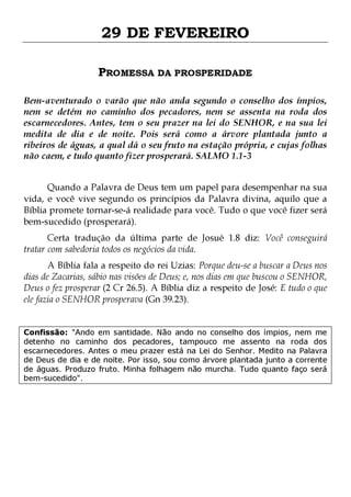29 DE FEVEREIRO
PROMESSA DA PROSPERIDADE
Bem-aventurado o varão que não anda segundo o conselho dos ímpios,
nem se detém no caminho dos pecadores, nem se assenta na roda dos
escarnecedores. Antes, tem o seu prazer na lei do SENHOR, e na sua lei
medita de dia e de noite. Pois será como a árvore plantada junto a
ribeiros de águas, a qual dá o seu fruto na estação própria, e cujas folhas
não caem, e tudo quanto fizer prosperará. SALMO 1.1-3
Quando a Palavra de Deus tem um papel para desempenhar na sua
vida, e você vive segundo os princípios da Palavra divina, aquilo que a
Bíblia promete tornar-se-á realidade para você. Tudo o que você fizer será
bem-sucedido (prosperará).

Certa tradução da última parte de Josué 1.8 diz: Você conseguirá
tratar com sabedoria todos os negócios da vida.

A Bíblia fala a respeito do rei Uzias: Porque deu-se a buscar a Deus nos
dias de Zacarias, sábio nas visões de Deus; e, nos dias em que buscou o SENHOR,
Deus o fez prosperar (2 Cr 26.5). A Bíblia diz a respeito de José: E tudo o que
ele fazia o SENHOR prosperava (Gn 39.23).
Confissão: "Ando em santidade. Não ando no conselho dos ímpios, nem me
detenho no caminho dos pecadores, tampouco me assento na roda dos
escarnecedores. Antes o meu prazer está na Lei do Senhor. Medito na Palavra
de Deus de dia e de noite. Por isso, sou como árvore plantada junto a corrente
de águas. Produzo fruto. Minha folhagem não murcha. Tudo quanto faço será
bem-sucedido".

 