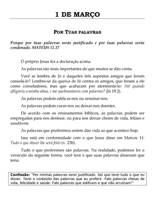 1 DE MARÇO
POR TUAS PALAVRAS
Porque por tuas palavras serás justificado e por tuas palavras serás
condenado. MATEUS 12.37
O próprio Jesus fez a declaração acima.

As palavras são mais importantes do que muitos se dão conta.

Você se lembra de Jó e daqueles três supostos amigos que foram
consolá-lo? Lembre-se da queixa de Jó contra os amigos, que foram a ele
como consoladores, mas que acabaram por atormentá-lo: Até quando
afligireis a minha alma, e me quebrantareis com palavras? (Jó 19.2).
As palavras podem edificar-nos ou arruinar-nos.

As palavras podem curar-nos ou deixar-nos doentes.

De acordo com os ensinamentos bíblicos, as palavras podem ser
empregadas para nos destruir, ou para nos deixar cheios de vida, felizes e
saudáveis.
As palavras que proferimos ontem dão vida ao que acontece hoje.

Isso está em conformidade com o que Jesus disse em Marcos 11:
Tudo o que disser lhe será feito (v. 23b).

Tudo o que proferimos são palavras. Na realidade, podemos ler o
versículo da seguinte forma: você terá o que suas palavras disseram que
teria.
Confissão: "Por minhas palavras serei justificado. Sei que terei tudo o que eu
disser. Terei o conteúdo das palavras que eu proferir. Falo palavras cheias de
vida, felicidade e saúde. Falo palavras que edificam e que não arruínam!"

 