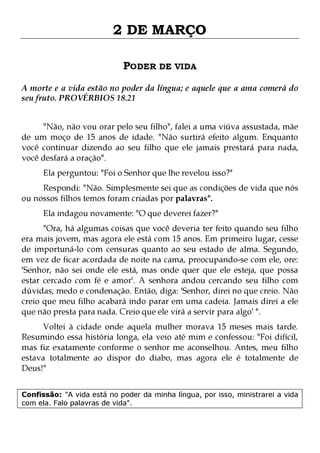 2 DE MARÇO
PODER DE VIDA
A morte e a vida estão no poder da língua; e aquele que a ama comerá do
seu fruto. PROVÉRBIOS 18.21
"Não, não vou orar pelo seu filho", falei a uma viúva assustada, mãe
de um moço de 15 anos de idade. "Não surtirá efeito algum. Enquanto
você continuar dizendo ao seu filho que ele jamais prestará para nada,
você desfará a oração".
Ela perguntou: "Foi o Senhor que lhe revelou isso?"

Respondi: "Não. Simplesmente sei que as condições de vida que nós
ou nossos filhos temos foram criadas por palavras".
Ela indagou novamente: "O que deverei fazer?"

"Ora, há algumas coisas que você deveria ter feito quando seu filho
era mais jovem, mas agora ele está com 15 anos. Em primeiro lugar, cesse
de importuná-lo com censuras quanto ao seu estado de alma. Segundo,
em vez de ficar acordada de noite na cama, preocupando-se com ele, ore:
'Senhor, não sei onde ele está, mas onde quer que ele esteja, que possa
estar cercado com fé e amor'. A senhora andou cercando seu filho com
dúvidas, medo e condenação. Então, diga: 'Senhor, direi no que creio. Não
creio que meu filho acabará indo parar em uma cadeia. Jamais direi a ele
que não presta para nada. Creio que ele virá a servir para algo' ".
Voltei à cidade onde aquela mulher morava 15 meses mais tarde.
Resumindo essa história longa, ela veio até mim e confessou: "Foi difícil,
mas fiz exatamente conforme o senhor me aconselhou. Antes, meu filho
estava totalmente ao dispor do diabo, mas agora ele é totalmente de
Deus!"
Confissão: "A vida está no poder da minha língua, por isso, ministrarei a vida
com ela. Falo palavras de vida".

 