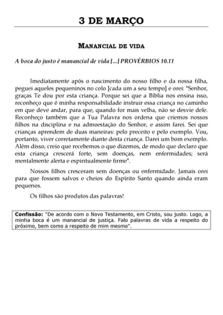 3 DE MARÇO
MANANCIAL DE VIDA
A boca do justo é manancial de vida [...] PROVÉRBIOS 10.11
Imediatamente após o nascimento do nosso filho e da nossa filha,
peguei aqueles pequeninos no colo [cada um a seu tempo] e orei: "Senhor,
graças Te dou por esta criança. Porque sei que a Bíblia nos ensina isso,
reconheço que é minha responsabilidade instruir essa criança no caminho
em que deve andar, para que, quando for mais velha, não se desvie dele.
Reconheço também que a Tua Palavra nos ordena que criemos nossos
filhos na disciplina e na admoestação do Senhor, e assim farei. Sei que
crianças aprendem de duas maneiras: pelo preceito e pelo exemplo. Vou,
portanto, viver corretamente diante desta criança. Darei um bom exemplo.
Além disso, creio que recebemos o que dizemos, de modo que declaro que
esta criança crescerá forte, sem doenças, nem enfermidades; será
mentalmente alerta e espiritualmente firme".
Nossos filhos cresceram sem doenças ou enfermidade. Jamais orei
para que fossem salvos e cheios do Espírito Santo quando ainda eram
pequenos.
Os filhos são produtos das palavras!

Confissão: "De acordo com o Novo Testamento, em Cristo, sou justo. Logo, a
minha boca é um manancial de justiça. Falo palavras de vida a respeito do
próximo, bem como a respeito de mim mesmo".

 