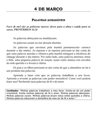 4 DE MARÇO
PALAVRAS AGRADÁVEIS
Favo de mel são as palavras suaves: doces para a alma e saúde para os
ossos. PROVÉRBIOS 16.24
As palavras abençoam ou amaldiçoam.

As palavras curam ou nos deixam doentes.

As palavras que ouvimos pela manhã permanecerão conosco
durante o dia inteiro. As esposas e os esposos precisam se dar conta de
que uma palavra mordaz e ofensiva pela manhã estragará a eficiência do
cônjuge durante o dia inteiro. Por outro lado, uma palavra amorosa, terna
e bela, uma pequena palavra de oração, soará como música nos ouvidos
do ente querido e o levará à vitória.
Os pais e os filhos precisam se dar conta de que a atmosfera no lar é
um produto das palavras.

Aprenda a fazer com que as palavras trabalhem a seu favor.
Aprenda a revestir as palavras com poder irresistível. Como você poderá
fazer isso? Enchendo suas palavras de fé e de amor.
Confissão: "Minhas palavras trabalham a meu favor. Encho-as de um poder
irresistível. Encho minhas palavras de fé e amor. Minhas palavras abençoam.
Minhas palavras curam. Minhas palavras levam meus entes queridos a vitória.
Minhas palavras saturaram a atmosfera do meu lar de fé e amor.'"

 