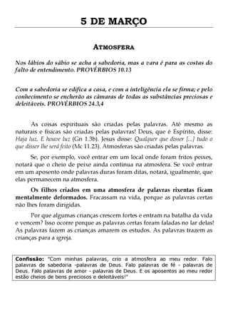 5 DE MARÇO
ATMOSFERA
Nos lábios do sábio se acha a sabedoria, mas a vara é para as costas do
falto de entendimento. PROVÉRBIOS 10.13
Com a sabedoria se edifica a casa, e com a inteligência ela se firma; e pelo
conhecimento se encherão as câmaras de todas as substâncias preciosas e
deleitáveis. PROVÉRBIOS 24.3,4
As coisas espirituais são criadas pelas palavras. Até mesmo as
naturais e físicas são criadas pelas palavras! Deus, que é Espírito, disse:
Haja luz. E houve luz (Gn 1.3b). Jesus disse: Qualquer que disser [...] tudo o
que disser lhe será feito (Mc 11.23). Atmosferas são criadas pelas palavras.
Se, por exemplo, você entrar em um local onde foram fritos peixes,
notará que o cheio de peixe ainda continua na atmosfera. Se você entrar
em um aposento onde palavras duras foram ditas, notará, igualmente, que
elas permanecem na atmosfera.

Os filhos criados em uma atmosfera de palavras rixentas ficam
mentalmente deformados. Fracassam na vida, porque as palavras certas
não lhes foram dirigidas.

Por que algumas crianças crescem fortes e entram na batalha da vida
e vencem? Isso ocorre porque as palavras certas foram faladas no lar delas!
As palavras fazem as crianças amarem os estudos. As palavras trazem as
crianças para a igreja.
Confissão: "Com minhas palavras, crio a atmosfera ao meu redor. Falo
palavras de sabedoria -palavras de Deus. Falo palavras de fé - palavras de
Deus. Falo palavras de amor - palavras de Deus. E os aposentos ao meu redor
estão cheios de bens preciosos e deleitáveis!"

 