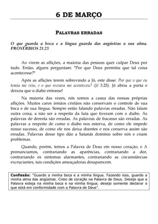 6 DE MARÇO
PALAVRAS ERRADAS
O que guarda a boca e a língua guarda das angústias a sua alma.
PROVÉRBIOS 21.23
Ao virem as aflições, a maioria das pessoas quer culpar Deus por
tudo. Então, alguns perguntam: "Por que Deus permitiu que tal coisa
acontecesse?"
Após as aflições terem sobrevindo a Jó, este disse: Por que o que eu
temia me veio, e o que receava me aconteceu? (Jó 3.25). Jó abriu a porta e
deixou que o diabo entrasse!

Na maioria das vezes, nós somos a causa das nossas próprias
aflições. Muitos caros irmãos cristãos não conservam o controle de sua
boca e de sua língua. Sempre estão falando palavras erradas. Não falam
outra coisa, a não ser a respeito da luta que tiveram com o diabo. As
palavras de derrota são erradas. As palavras de fracasso são erradas. As
palavras a respeito de como o diabo nos estorva, de como ele impede
nosso sucesso, de como ele nos deixa doentes e nos conserva assim são
erradas. Palavras desse tipo dão a Satanás domínio sobre nós e criam
problemas.
Quando, porém, temos a Palavra de Deus em nosso coração, e A
pronunciamos, contrariando as aparências, contrariando a dor,
contrariando os sintomas alarmantes, contrariando as circunstâncias
excruciantes, tais condições ameaçadoras desaparecem.
Confissão: "Guardo a minha boca e a minha língua. Fazendo isso, guardo a
minha alma das angústias. Creio de coração na Palavra de Deus. Desejo que a
Palavra esteja na minha boca e na minha língua; desejo somente declarar o
que está em conformidade com a Palavra de Deus".

 