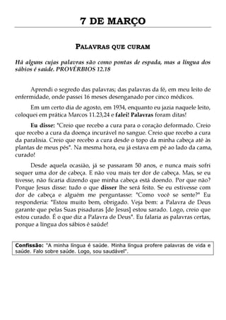 7 DE MARÇO
PALAVRAS QUE CURAM
Há alguns cujas palavras são como pontas de espada, mas a língua dos
sábios é saúde. PROVÉRBIOS 12.18
Aprendi o segredo das palavras; das palavras da fé, em meu leito de
enfermidade, onde passei 16 meses desenganado por cinco médicos.
Em um certo dia de agosto, em 1934, enquanto eu jazia naquele leito,
coloquei em prática Marcos 11.23,24 e falei! Palavras foram ditas!

Eu disse: "Creio que recebo a cura para o coração deformado. Creio
que recebo a cura da doença incurável no sangue. Creio que recebo a cura
da paralisia. Creio que recebo a cura desde o topo da minha cabeça até às
plantas de meus pés". Na mesma hora, eu já estava em pé ao lado da cama,
curado!
Desde aquela ocasião, já se passaram 50 anos, e nunca mais sofri
sequer uma dor de cabeça. E não vou mais ter dor de cabeça. Mas, se eu
tivesse, não ficaria dizendo que minha cabeça está doendo. Por que não?
Porque Jesus disse: tudo o que disser lhe será feito. Se eu estivesse com
dor de cabeça e alguém me perguntasse: "Como você se sente?" Eu
responderia: "Estou muito bem, obrigado. Veja bem: a Palavra de Deus
garante que pelas Suas pisaduras [de Jesus] estou sarado. Logo, creio que
estou curado. É o que diz a Palavra de Deus". Eu falaria as palavras certas,
porque a língua dos sábios é saúde!
Confissão: "A minha língua é saúde. Minha língua profere palavras de vida e
saúde. Falo sobre saúde. Logo, sou saudável".

 