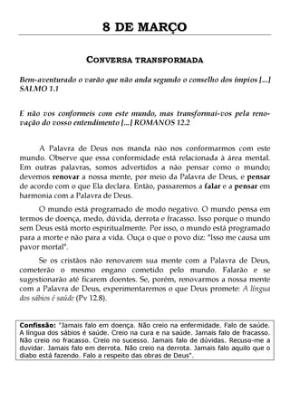 8 DE MARÇO
CONVERSA TRANSFORMADA
Bem-aventurado o varão que não anda segundo o conselho dos ímpios [...]
SALMO 1.1
E não vos conformeis com este mundo, mas transformai-vos pela renovação do vosso entendimento [...] ROMANOS 12.2
A Palavra de Deus nos manda não nos conformarmos com este
mundo. Observe que essa conformidade está relacionada à área mental.
Em outras palavras, somos advertidos a não pensar como o mundo;
devemos renovar a nossa mente, por meio da Palavra de Deus, e pensar
de acordo com o que Ela declara. Então, passaremos a falar e a pensar em
harmonia com a Palavra de Deus.
O mundo está programado de modo negativo. O mundo pensa em
termos de doença, medo, dúvida, derrota e fracasso. Isso porque o mundo
sem Deus está morto espiritualmente. Por isso, o mundo está programado
para a morte e não para a vida. Ouça o que o povo diz: "Isso me causa um
pavor mortal".
Se os cristãos não renovarem sua mente com a Palavra de Deus,
cometerão o mesmo engano cometido pelo mundo. Falarão e se
sugestionarão até ficarem doentes. Se, porém, renovarmos a nossa mente
com a Palavra de Deus, experimentaremos o que Deus promete: A língua
dos sábios é saúde (Pv 12.8).
Confissão: "Jamais falo em doença. Não creio na enfermidade. Falo de saúde.
A língua dos sábios é saúde. Creio na cura e na saúde. Jamais falo de fracasso.
Não creio no fracasso. Creio no sucesso. Jamais falo de dúvidas. Recuso-me a
duvidar. Jamais falo em derrota. Não creio na derrota. Jamais falo aquilo que o
diabo está fazendo. Falo a respeito das obras de Deus".

 