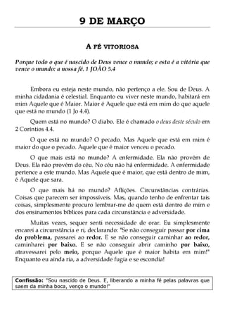 9 DE MARÇO
A FÉ VITORIOSA
Porque todo o que é nascido de Deus vence o mundo; e esta é a vitória que
vence o mundo: a nossa fé. 1 JOÃO 5.4
Embora eu esteja neste mundo, não pertenço a ele. Sou de Deus. A
minha cidadania é celestial. Enquanto eu viver neste mundo, habitará em
mim Aquele que é Maior. Maior é Aquele que está em mim do que aquele
que está no mundo (1 Jo 4.4).
Quem está no mundo? O diabo. Ele é chamado o deus deste século em
2 Coríntios 4.4.

O que está no mundo? O pecado. Mas Aquele que está em mim é
maior do que o pecado. Aquele que é maior venceu o pecado.
O que mais está no mundo? A enfermidade. Ela não provém de
Deus. Ela não provém do céu. No céu não há enfermidade. A enfermidade
pertence a este mundo. Mas Aquele que é maior, que está dentro de mim,
é Aquele que sara.

O que mais há no mundo? Aflições. Circunstâncias contrárias.
Coisas que parecem ser impossíveis. Mas, quando tenho de enfrentar tais
coisas, simplesmente procuro lembrar-me de quem está dentro de mim e
dos ensinamentos bíblicos para cada circunstância e adversidade.

Muitas vezes, sequer senti necessidade de orar. Eu simplesmente
encarei a circunstância e ri, declarando: "Se não conseguir passar por cima
do problema, passarei ao redor. E se não conseguir caminhar ao redor,
caminharei por baixo. E se não conseguir abrir caminho por baixo,
atravessarei pelo meio, porque Aquele que é maior habita em mim!"
Enquanto eu ainda ria, a adversidade fugia e se escondia!
Confissão: "Sou nascido de Deus. E, liberando a minha fé pelas palavras que
saem da minha boca, venço o mundo!"

 