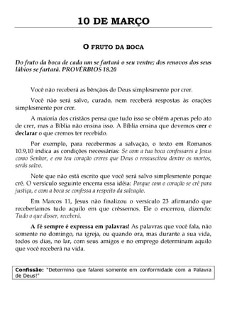 10 DE MARÇO
O FRUTO DA BOCA
Do fruto da boca de cada um se fartará o seu ventre; dos renovos dos seus
lábios se fartará. PROVÉRBIOS 18.20
Você não receberá as bênçãos de Deus simplesmente por crer.

Você não será salvo, curado, nem receberá respostas às orações
simplesmente por crer.

A maioria dos cristãos pensa que tudo isso se obtém apenas pelo ato
de crer, mas a Bíblia não ensina isso. A Bíblia ensina que devemos crer e
declarar o que cremos ter recebido.

Por exemplo, para recebermos a salvação, o texto em Romanos
10.9,10 indica as condições necessárias: Se com a tua boca confessares a Jesus
como Senhor, e em teu coração creres que Deus o ressuscitou dentre os mortos,
serás salvo.
Note que não está escrito que você será salvo simplesmente porque
crê. O versículo seguinte encerra essa idéia: Porque com o coração se crê para
justiça, e com a boca se confessa a respeito da salvação.

Em Marcos 11, Jesus não finalizou o versículo 23 afirmando que
receberíamos tudo aquilo em que crêssemos. Ele o encerrou, dizendo:
Tudo o que disser, receberá.
A fé sempre é expressa em palavras! As palavras que você fala, não
somente no domingo, na igreja, ou quando ora, mas durante a sua vida,
todos os dias, no lar, com seus amigos e no emprego determinam aquilo
que você receberá na vida.
Confissão: "Determino que falarei somente em conformidade com a Palavra
de Deus!"

 