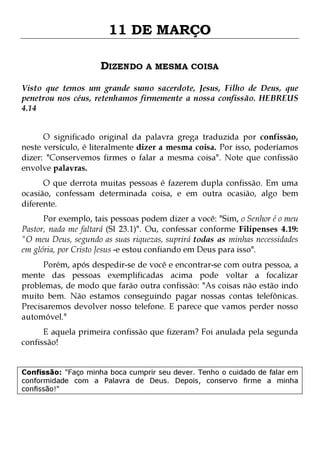 11 DE MARÇO
DIZENDO A MESMA COISA
Visto que temos um grande sumo sacerdote, Jesus, Filho de Deus, que
penetrou nos céus, retenhamos firmemente a nossa confissão. HEBREUS
4.14
O significado original da palavra grega traduzida por confissão,
neste versículo, é literalmente dizer a mesma coisa. Por isso, poderíamos
dizer: "Conservemos firmes o falar a mesma coisa". Note que confissão
envolve palavras.

O que derrota muitas pessoas é fazerem dupla confissão. Em uma
ocasião, confessam determinada coisa, e em outra ocasião, algo bem
diferente.
Por exemplo, tais pessoas podem dizer a você: "Sim, o Senhor é o meu
Pastor, nada me faltará (Sl 23.1)". Ou, confessar conforme Filipenses 4.19:
"O meu Deus, segundo as suas riquezas, suprirá todas as minhas necessidades
em glória, por Cristo Jesus -e estou confiando em Deus para isso".

Porém, após despedir-se de você e encontrar-se com outra pessoa, a
mente das pessoas exemplificadas acima pode voltar a focalizar
problemas, de modo que farão outra confissão: "As coisas não estão indo
muito bem. Não estamos conseguindo pagar nossas contas telefônicas.
Precisaremos devolver nosso telefone. E parece que vamos perder nosso
automóvel."
E aquela primeira confissão que fizeram? Foi anulada pela segunda
confissão!

Confissão: "Faço minha boca cumprir seu dever. Tenho o cuidado de falar em
conformidade com a Palavra de Deus. Depois, conservo firme a minha
confissão!"

 