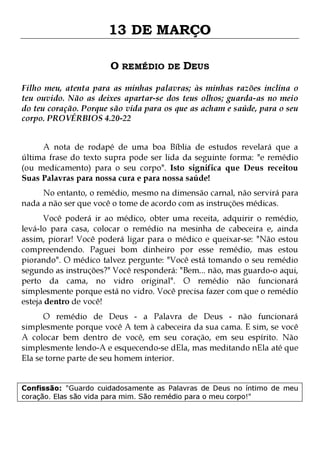 13 DE MARÇO
O REMÉDIO DE DEUS
Filho meu, atenta para as minhas palavras; às minhas razões inclina o
teu ouvido. Não as deixes apartar-se dos teus olhos; guarda-as no meio
do teu coração. Porque são vida para os que as acham e saúde, para o seu
corpo. PROVÉRBIOS 4.20-22
A nota de rodapé de uma boa Bíblia de estudos revelará que a
última frase do texto supra pode ser lida da seguinte forma: "e remédio
(ou medicamento) para o seu corpo". Isto significa que Deus receitou
Suas Palavras para nossa cura e para nossa saúde!

No entanto, o remédio, mesmo na dimensão carnal, não servirá para
nada a não ser que você o tome de acordo com as instruções médicas.
Você poderá ir ao médico, obter uma receita, adquirir o remédio,
levá-lo para casa, colocar o remédio na mesinha de cabeceira e, ainda
assim, piorar! Você poderá ligar para o médico e queixar-se: "Não estou
compreendendo. Paguei bom dinheiro por esse remédio, mas estou
piorando". O médico talvez pergunte: "Você está tomando o seu remédio
segundo as instruções?" Você responderá: "Bem... não, mas guardo-o aqui,
perto da cama, no vidro original". O remédio não funcionará
simplesmente porque está no vidro. Você precisa fazer com que o remédio
esteja dentro de você!
O remédio de Deus - a Palavra de Deus - não funcionará
simplesmente porque você A tem à cabeceira da sua cama. E sim, se você
A colocar bem dentro de você, em seu coração, em seu espírito. Não
simplesmente lendo-A e esquecendo-se dEla, mas meditando nEla até que
Ela se torne parte de seu homem interior.
Confissão: "Guardo cuidadosamente as Palavras de Deus no íntimo de meu
coração. Elas são vida para mim. São remédio para o meu corpo!"

 