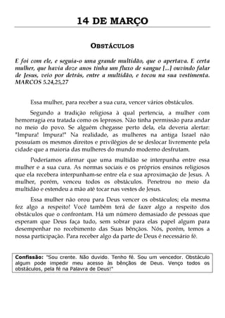 14 DE MARÇO
OBSTÁCULOS
E foi com ele, e seguia-o uma grande multidão, que o apertava. E certa
mulher, que havia doze anos tinha um fluxo de sangue [...] ouvindo falar
de Jesus, veio por detrás, entre a multidão, e tocou na sua vestimenta.
MARCOS 5.24,25,27
Essa mulher, para receber a sua cura, vencer vários obstáculos.

Segundo a tradição religiosa à qual pertencia, a mulher com
hemorragia era tratada como os leprosos. Não tinha permissão para andar
no meio do povo. Se alguém chegasse perto dela, ela deveria alertar:
"Impura! Impura!" Na realidade, as mulheres na antiga Israel não
possuíam os mesmos direitos e privilégios de se deslocar livremente pela
cidade que a maioria das mulheres do mundo moderno desfrutam.

Poderíamos afirmar que uma multidão se interpunha entre essa
mulher e a sua cura. As normas sociais e os próprios ensinos religiosos
que ela recebera interpunham-se entre ela e sua aproximação de Jesus. A
mulher, porém, venceu todos os obstáculos. Penetrou no meio da
multidão e estendeu a mão até tocar nas vestes de Jesus.
Essa mulher não orou para Deus vencer os obstáculos; ela mesma
fez algo a respeito! Você também terá de fazer algo a respeito dos
obstáculos que o confrontam. Há um número demasiado de pessoas que
esperam que Deus faça tudo, sem sobrar para elas papel algum para
desempenhar no recebimento das Suas bênçãos. Nós, porém, temos a
nossa participação. Para receber algo da parte de Deus é necessário fé.
Confissão: "Sou crente. Não duvido. Tenho fé. Sou um vencedor. Obstáculo
algum pode impedir meu acesso às bênçãos de Deus. Venço todos os
obstáculos, pela fé na Palavra de Deus!"

 