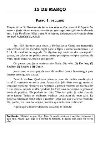 15 DE MARÇO
PASSO 1: DECLARE
Porque dizia: Se tão-somente tocar nas suas vestes, sararei. E logo se lhe
secou a fonte do seu sangue, e sentiu no seu corpo estar já curada daquele
mal. E ele lhe disse: Filha, a tua fé te salvou; vai em paz e sê curada deste
teu mal. MARCOS 5.28,29,34
Em 1953, durante uma visão, o Senhor Jesus Cristo me transmitiu
um sermão. Ele me mandou pegar papel e lápis, e anotar os números 1, 2,
3 e 4. Ele me disse em seguida: "Se alguém, seja onde for, der esses quatro
passos, ou colocar em prática esses quatro princípios, sempre receberá de
Mim, ou de Deus Pai, tudo o que quiser".
Os passos que Jesus ensinou são fáceis. São eles: (1) Declare; (2)
Realize; (3) Receba e (4) Conte.

Jesus usou o exemplo da cura da mulher com a hemorragia para
ilustrar esses quatro passos.

Passo 1: declare. Qual foi o primeiro passo da mulher em direção à
cura? O versículo se inicia com: Porque dizia [ela dizia consigo mesma].
Jesus me explicou: "Positivo ou negativo, a pessoa receberá de acordo com
o que afirma. Aquela mulher poderia ter feito uma declaração negativa ao
invés de positiva. Ela poderia ter dito: 'Não tem jeito. Já sofri durante
tanto tempo. Todos os melhores médicos desistiram do meu caso. Eu
poderia continuar como estou e morrer' -seria isso que ela teria recebido.
Ela, porém, fez uma declaração positiva, que se tornou realidade".
Aquilo que a mulher declarou era a sua fé falando.

Confissão: "Recebo o que digo. Falo de modo positivo e recebo conforme o
que falo. Aquilo que digo é a minha fé falando. E aquilo que digo me torna
são".

 