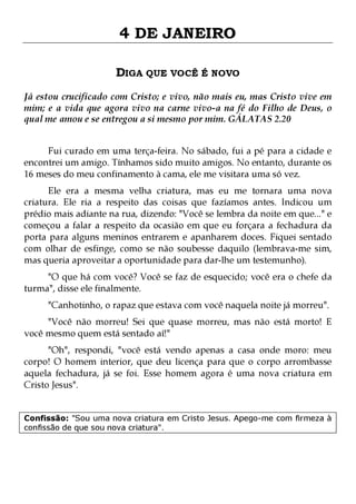 4 DE JANEIRO
DIGA QUE VOCÊ É NOVO
Já estou crucificado com Cristo; e vivo, não mais eu, mas Cristo vive em
mim; e a vida que agora vivo na carne vivo-a na fé do Filho de Deus, o
qual me amou e se entregou a si mesmo por mim. GÁLATAS 2.20
Fui curado em uma terça-feira. No sábado, fui a pé para a cidade e
encontrei um amigo. Tínhamos sido muito amigos. No entanto, durante os
16 meses do meu confinamento à cama, ele me visitara uma só vez.

Ele era a mesma velha criatura, mas eu me tornara uma nova
criatura. Ele ria a respeito das coisas que fazíamos antes. Indicou um
prédio mais adiante na rua, dizendo: "Você se lembra da noite em que..." e
começou a falar a respeito da ocasião em que eu forçara a fechadura da
porta para alguns meninos entrarem e apanharem doces. Fiquei sentado
com olhar de esfinge, como se não soubesse daquilo (lembrava-me sim,
mas queria aproveitar a oportunidade para dar-lhe um testemunho).
"O que há com você? Você se faz de esquecido; você era o chefe da
turma", disse ele finalmente.
"Canhotinho, o rapaz que estava com você naquela noite já morreu".

"Você não morreu! Sei que quase morreu, mas não está morto! E
você mesmo quem está sentado aí!"

"Oh", respondi, "você está vendo apenas a casa onde moro: meu
corpo! O homem interior, que deu licença para que o corpo arrombasse
aquela fechadura, já se foi. Esse homem agora é uma nova criatura em
Cristo Jesus".
Confissão: "Sou uma nova criatura em Cristo Jesus. Apego-me com firmeza à
confissão de que sou nova criatura".

 