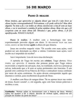 16 DE MARÇO
PASSO 2: REALIZE
Meus irmãos, que aproveita se alguém disser que tem fé e não tiver as
obras [ações correspondentes]? Porventura, a fé pode salvá-lo? Mas dirá
alguém: Tu tens a fé, e eu tenho as obras; mostra-me a tua fé sem as tuas
obras, e eu te mostrarei a minha fé pelas minhas obras. Bem vês que a fé
cooperou com as suas obras [de Abraão] e que, pelas obras, a fé foi
aperfeiçoada. TIAGO 2.14,18,22
Passo 2: realize. A mulher com a hemorragia não teria
experimentado proveito algum em dizer: Se tão-somente tocar nas suas
vestes, sararei, se não tivesse agido à altura do que dissera.

Jesus me revelou naquela visão: "De acordo com suas ações, você
poderá ser um derrotado ou obter a vitória. Conforme suas ações, você
recebe ou é impedido de receber".
Isso é importante. Leia de novo essa declaração.

A epístola de Tiago foi escrita aos cristãos. Tiago alertou: Meus
irmãos, que aproveita. A maioria das pessoas pensa que Tiago estava
escrevendo a respeito da salvação, mas, na realidade, escrevia a pessoas já
salvas, indicando que a fé sem as ações pertinentes não funciona. É um
grande erro confessar fé na Palavra de Deus e contradizer nossa confissão
por meio de ações contrárias. As ações devem corresponder àquilo que
dizemos e cremos, para recebermos da parte de Deus.

A mulher com fluxo de sangue disse: "Se eu apenas tocar nas vestes
de Jesus, ficarei curada", e, em seguida, agiu com base nessas palavras e
recebeu a cura.
Confissão: "Minhas ações se harmonizam com a Palavra de Deus. Minhas
ações me ajudam a ter a vitória. Através de minhas ações, coloco-me em
posição de receber da parte de Deus!"

 