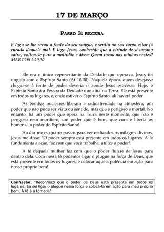 17 DE MARÇO
PASSO 3: RECEBA
E logo se lhe secou a fonte do seu sangue, e sentiu no seu corpo estar já
curada daquele mal. E logo Jesus, conhecido que a virtude de si mesmo
saíra, voltou-se para a multidão e disse: Quem tocou nas minhas vestes?
MARCOS 5.29,30
Ele era o único representante da Deidade que operava. Jesus foi
ungido com o Espírito Santo (At 10-38). Naquela época, quem desejasse
chegar-se à fonte de poder deveria ir aonde Jesus estivesse. Hoje, o
Espírito Santo á a Pessoa da Deidade que atua na Terra. Ele está presente
em todos os lugares, e, onde estiver o Espírito Santo, ali haverá poder.
As bombas nucleares liberam a radioatividade na atmosfera; um
poder que não pode ser visto ou sentido, mas que é perigoso e mortal. No
entanto, há um poder que opera na Terra neste momento, que não é
perigoso nem mortífero; um poder que é bom, que cura e liberta os
homens - o poder do Espírito Santo!

Ao dar-me os quatro passos para ver realizados os milagres divinos,
Jesus me disse: "O poder sempre está presente em todos os lugares. A fé
fundamenta a ação, faz com que você trabalhe, utilize o poder".
A fé daquela mulher fez com que o poder fluísse de Jesus para
dentro dela. Com nossa fé podemos ligar o plugue na força de Deus, que
está presente em todos os lugares, e colocar aquela potência em ação para
nosso próprio bem!
Confissão: "Reconheço que o poder de Deus está presente em todos os
lugares. Eu sei ligar o plugue nessa força e colocá-la em ação para meu próprio
bem. A fé é a tomada".

 