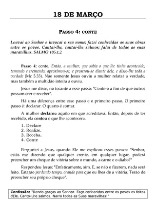 18 DE MARÇO
PASSO 4: CONTE
Louvai ao Senhor e invocai o seu nome; fazei conhecidas as suas obras
entre os povos. Cantai-lhe, cantai-lhe salmos; falai de todas as suas
maravilhas. SALMO 105.1,2
Passo 4: conte. Então, a mulher, que sabia o que lhe tinha acontecido,
temendo e tremendo, aproximou-se, e prostrou-se diante dele, e disse-lhe toda a
verdade (Mc 5.33). Não somente Jesus ouviu a mulher relatar a verdade,
mas também a multidão inteira a ouviu.
Jesus me disse, no tocante a esse passo: "Conte-o a fim de que outros
possam crer e receber".

Há uma diferença entre esse passo e o primeiro passo. O primeiro
passo é: declarar. O quarto é contar.
A mulher declarou aquilo em que acreditava. Então, depois de ter
recebido, ela contou o que lhe acontecera.
1.
2.
3.
4.

Declare
Realize.
Receba.
Conte

Perguntei a Jesus, quando Ele me explicou esses passos: "Senhor,
estás me dizendo que qualquer crente, em qualquer lugar, poderá
preencher um cheque de vitória sobre o mundo, a carne e o diabo?"

Respondeu Jesus: "Enfaticamente, sim. E, se não o fizerem, nada será
feito. Estarão perdendo tempo, orando para que eu lhes dê a vitória. Terão de
preencher seu próprio cheque".
Confissão: "Rendo graças ao Senhor. Faço conhecidos entre os povos os feitos
dEle. Canto-Lhe salmos. Narro todas as Suas maravilhas!"

 