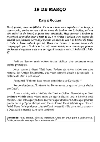 19 DE MARÇO
DAVI E GOLIAS
Davi, porém, disse ao filisteu: Tu vens a mim com espada, e com lança, e
com escudo; porém eu vou a ti em nome do Senhor dos Exércitos, o Deus
dos exércitos de Israel, a quem tens afrontado. Hoje mesmo o Senhor te
entregará na minha mão; e ferir-te-ei, e te tirarei a cabeça, e os corpos do
arraial dos filisteus darei hoje mesmo às aves do céu e às bestas da terra;
e toda a terra saberá que há Deus em Israel. E saberá toda esta
congregação que o Senhor salva, não com espada, nem com lança; porque
do Senhor é a guerra, e ele vos entregará na nossa mão. 1 SAMUEL 17.4547
Pedi ao Senhor mais outros textos bíblicos que encerram esses
quatro princípios.

Jesus sorriu e disse: "Está bem. Podem ser encontrados em uma
história do Antigo Testamento, que você conhece desde a juventude - a
história de Davi e de Golias".
Perguntei: "Foi com base nesses princípios que Davi agiu?"

Respondeu Jesus: "Exatamente. Foram esses os quatro passos dados
por Davi".

Após a visão, reli a história de Davi e Golias. Descobri que Davi
declarou vitória cinco vezes antes de agir à altura! Leia a história você
mesmo. Davi sabia que poderia receber o que declarara. Sabia que poderia
preencher o próprio cheque com Deus. Como Davi saberia que Deus o
faria? Deus faria qualquer coisa se Davi tivesse fé nEle para vê-Lo operar e Deus fará o mesmo para você também!
Confissão: "Sou crente. Não sou incrédulo. Creio em Deus para a vitória total.
Então, o mundo verá que Deus está em mim!"

 