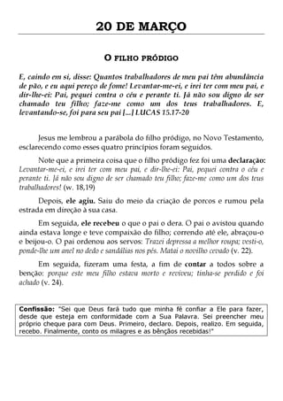 20 DE MARÇO
O FILHO PRÓDIGO
E, caindo em si, disse: Quantos trabalhadores de meu pai têm abundância
de pão, e eu aqui pereço de fome! Levantar-me-ei, e irei ter com meu pai, e
dir-lhe-ei: Pai, pequei contra o céu e perante ti. Já não sou digno de ser
chamado teu filho; faze-me como um dos teus trabalhadores. E,
levantando-se, foi para seu pai [...] LUCAS 15.17-20
Jesus me lembrou a parábola do filho pródigo, no Novo Testamento,
esclarecendo como esses quatro princípios foram seguidos.

Note que a primeira coisa que o filho pródigo fez foi uma declaração:
Levantar-me-ei, e irei ter com meu pai, e dir-lhe-ei: Pai, pequei contra o céu e
perante ti. Já não sou digno de ser chamado teu filho; faze-me como um dos teus
trabalhadores! (w. 18,19)
Depois, ele agiu. Saiu do meio da criação de porcos e rumou pela
estrada em direção à sua casa.

Em seguida, ele recebeu o que o pai o dera. O pai o avistou quando
ainda estava longe e teve compaixão do filho; correndo até ele, abraçou-o
e beijou-o. O pai ordenou aos servos: Trazei depressa a melhor roupa; vesti-o,
ponde-lhe um anel no dedo e sandálias nos pés. Matai o novilho cevado (v. 22).

Em seguida, fizeram uma festa, a fim de contar a todos sobre a
benção: porque este meu filho estava morto e reviveu; tinha-se perdido e foi
achado (v. 24).
Confissão: "Sei que Deus fará tudo que minha fé confiar a Ele para fazer,
desde que esteja em conformidade com a Sua Palavra. Sei preencher meu
próprio cheque para com Deus. Primeiro, declaro. Depois, realizo. Em seguida,
recebo. Finalmente, conto os milagres e as bênçãos recebidas!"

 