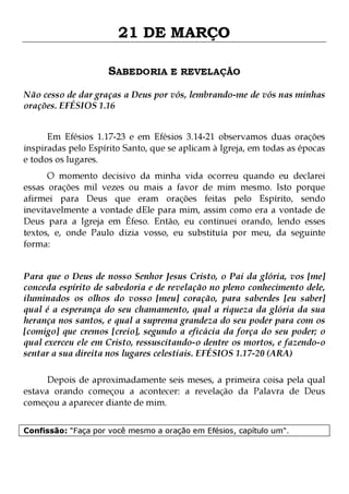 21 DE MARÇO
SABEDORIA E REVELAÇÃO
Não cesso de dar graças a Deus por vós, lembrando-me de vós nas minhas
orações. EFÉSIOS 1.16
Em Efésios 1.17-23 e em Efésios 3.14-21 observamos duas orações
inspiradas pelo Espírito Santo, que se aplicam à Igreja, em todas as épocas
e todos os lugares.

O momento decisivo da minha vida ocorreu quando eu declarei
essas orações mil vezes ou mais a favor de mim mesmo. Isto porque
afirmei para Deus que eram orações feitas pelo Espírito, sendo
inevitavelmente a vontade dEle para mim, assim como era a vontade de
Deus para a Igreja em Éfeso. Então, eu continuei orando, lendo esses
textos, e, onde Paulo dizia vosso, eu substituía por meu, da seguinte
forma:
Para que o Deus de nosso Senhor Jesus Cristo, o Pai da glória, vos [me]
conceda espírito de sabedoria e de revelação no pleno conhecimento dele,
iluminados os olhos do vosso [meu] coração, para saberdes [eu saber]
qual é a esperança do seu chamamento, qual a riqueza da glória da sua
herança nos santos, e qual a suprema grandeza do seu poder para com os
[comigo] que cremos [creio], segundo a eficácia da força do seu poder; o
qual exerceu ele em Cristo, ressuscitando-o dentre os mortos, e fazendo-o
sentar a sua direita nos lugares celestiais. EFÉSIOS 1.17-20 (ARA)
Depois de aproximadamente seis meses, a primeira coisa pela qual
estava orando começou a acontecer: a revelação da Palavra de Deus
começou a aparecer diante de mim.
Confissão: "Faça por você mesmo a oração em Efésios, capítulo um".

 