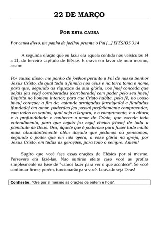 22 DE MARÇO
POR ESTA CAUSA
Por causa disso, me ponho de joelhos perante o Pai [...] EFÉSIOS 3.14
A segunda oração que eu fazia era aquela contida nos versículos 14
a 21, do terceiro capítulo de Efésios. E orava em favor de mim mesmo,
assim:
Por causa disso, me ponho de joelhos perante o Pai de nosso Senhor
Jesus Cristo, do qual toda a família nos céus e na terra toma o nome,
para que, segundo as riquezas da sua glória, vos [me] conceda que
sejais [eu seja] corroborados [corroborado] com poder pelo seu [meu]
Espírito no homem interior; para que Cristo habite, pela fé, no vosso
[meu] coração; a fim de, estando arraigados [arraigado] e fundados
[fundado] em amor, poderdes [eu possa] perfeitamente compreender,
com todos os santos, qual seja a largura, e o comprimento, e a altura,
e a profundidade e conhecer o amor de Cristo, que excede todo
entendimento, para que sejais [eu seja] cheios [cheio] de toda a
plenitude de Deus. Ora, àquele que é poderoso para fazer tudo muito
mais abundantemente além daquilo que pedimos ou pensamos,
segundo o poder que em nós opera, a esse glória na igreja, por
Jesus Cristo, em todas as gerações, para todo o sempre. Amém!
Sugiro que você faça essas orações de Efésios por si mesmo.
Persevere em fazê-las. Não surtirão efeito caso você as profira
simplesmente na base de "vamos fazer para ver o que acontece". Se você
continuar firme, porém, funcionarão para você. Louvado seja Deus!
Confissão: "Ore por si mesmo as orações de ontem e hoje".

 