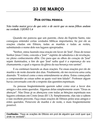 23 DE MARÇO
POR OUTRA PESSOA
Não tenho maior gozo do que este: o de ouvir que os meus filhos andam
na verdade. 3 JOÃO 1.4
Quando me pareceu que um parente, cheio do Espírito Santo, não
conseguia entender certas verdades bíblicas importantes, fiz por ele as
orações citadas em Efésios, todas as manhãs e todas as noites,
substituindo o nome dele nos lugares apropriados.

"Senhor, estou fazendo essa oração em favor de 'José'. Deus de nosso
Senhor Jesus Cristo, conceda a 'José' ° espírito de sabedoria e de revelação,
no pleno conhecimento dEle. Oro para que os olhos do coração de 'José'
sejam iluminados, a fim de que 'José' saiba qual é a esperança do seu
chamamento, e qual a riqueza da glória da sua herança nos santos".

E eu continuei fazendo as duas orações. Fiz essas orações por ele de
manhã e de noite durante dez dias. Finalmente, ele me escreveu uma carta,
dizendo: "E notável como o meu entendimento se abriu. Estou começando
a compreender as coisas sobre as quais você tem falado". Professor algum
havia conversado com ele a respeito das questões espirituais.
As pessoas freqüentemente querem saber como orar a favor dos
amigos e dos entes queridos. Algumas delas simplesmente oram: "Deus os
abençoe". Mas Deus já os abençoou com todas as bênçãos espirituais nos
lugares celestiais em Cristo Jesus (Ef 1.3). Simplesmente, elas não o sabem
e não recebem proveito. Faça essas orações de Efésios pelos seus amigos e
entes queridos. Persevere de manhã e de noite, o mais freqüentemente
possível.
Confissão: "Faça as orações de Efésios em prol de alguém que você quer que
ande na verdade".

 