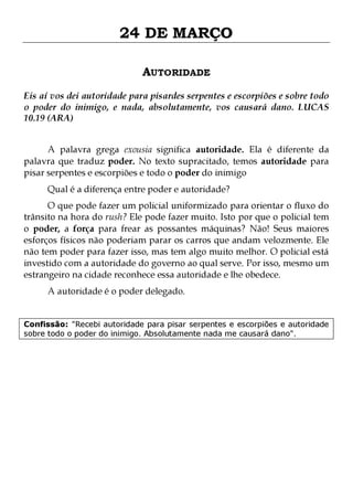 24 DE MARÇO
AUTORIDADE
Eis aí vos dei autoridade para pisardes serpentes e escorpiões e sobre todo
o poder do inimigo, e nada, absolutamente, vos causará dano. LUCAS
10.19 (ARA)
A palavra grega exousia significa autoridade. Ela é diferente da
palavra que traduz poder. No texto supracitado, temos autoridade para
pisar serpentes e escorpiões e todo o poder do inimigo
Qual é a diferença entre poder e autoridade?

O que pode fazer um policial uniformizado para orientar o fluxo do
trânsito na hora do rush? Ele pode fazer muito. Isto por que o policial tem
o poder, a força para frear as possantes máquinas? Não! Seus maiores
esforços físicos não poderiam parar os carros que andam velozmente. Ele
não tem poder para fazer isso, mas tem algo muito melhor. O policial está
investido com a autoridade do governo ao qual serve. Por isso, mesmo um
estrangeiro na cidade reconhece essa autoridade e lhe obedece.
A autoridade é o poder delegado.

Confissão: "Recebi autoridade para pisar serpentes e escorpiões e autoridade
sobre todo o poder do inimigo. Absolutamente nada me causará dano".

 