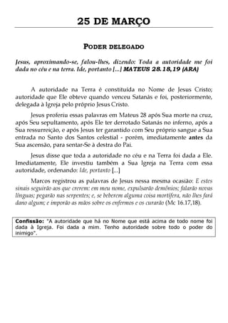 25 DE MARÇO
PODER DELEGADO
Jesus, aproximando-se, falou-lhes, dizendo: Toda a autoridade me foi
dada no céu e na terra. Ide, portanto [...] MATEUS 28.18,19 (ARA)
A autoridade na Terra é constituída no Nome de Jesus Cristo;
autoridade que Ele obteve quando venceu Satanás e foi, posteriormente,
delegada à Igreja pelo próprio Jesus Cristo.

Jesus proferiu essas palavras em Mateus 28 após Sua morte na cruz,
após Seu sepultamento, após Ele ter derrotado Satanás no inferno, após a
Sua ressurreição, e após Jesus ter garantido com Seu próprio sangue a Sua
entrada no Santo dos Santos celestial - porém, imediatamente antes da
Sua ascensão, para sentar-Se à destra do Pai.
Jesus disse que toda a autoridade no céu e na Terra foi dada a Ele.
Imediatamente, Ele investiu também a Sua Igreja na Terra com essa
autoridade, ordenando: Ide, portanto [...]

Marcos registrou as palavras de Jesus nessa mesma ocasião: E estes
sinais seguirão aos que crerem: em meu nome, expulsarão demônios; falarão novas
línguas; pegarão nas serpentes; e, se beberem alguma coisa mortífera, não lhes fará
dano algum; e imporão as mãos sobre os enfermos e os curarão (Mc 16.17,18).
Confissão: "A autoridade que há no Nome que está acima de todo nome foi
dada à Igreja. Foi dada a mim. Tenho autoridade sobre todo o poder do
inimigo".

 