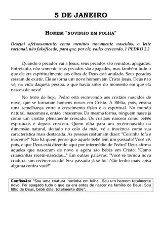 5 DE JANEIRO
HOMEM "NOVINHO EM FOLHA"
Desejai afetuosamente, como meninos novamente nascidos, o leite
racional, não falsificado, para que, por ele, vades crescendo. 1 PEDRO 2.2
Quando o pecador vai a Jesus, seus pecados são remidos, apagados.
Entretanto, não somente seus pecados são apagados, mas também tudo o
que ele era espiritualmente aos olhos de Deus está anulado. Seus pecados
cessam de existir. Ele se torna um novo homem em Cristo Jesus. Deus não
vê, na vida daquela pessoa, o que havia antes do momento em que ela
nasceu de novo!

No texto de hoje, Pedro está escrevendo aos cristãos nascidos de
novo, que se tornaram homens novos em Cristo. A Bíblia, pois, ensina
uma semelhança entre o crescimento físico e o espiritual. No mundo
natural, nascemos e, então, crescemos. Da mesma forma, ninguém nasce já
como um cristão plenamente crescido. Os cristãos nascem como bebês
espirituais e depois crescem. Quem olha para um recém-nascido na
dimensão natural, deitado no colo da mãe, vê a inocência como sua
característica mais destacada. As pessoas costumam dizer: "Coisinha fofa e
inocente!" Não há quem pense que aquele bebê tem um passado! Você vê,
pois, o que Deus está dizendo aqui por intermédio de Pedro? Deus afirma
àqueles que nasceram de novo e agora são bebês em Cristo: "Como
criancinhas recém-nascidas..." Em outras palavras: "Você se tornou nova
criatura: um recém-nascido! Seu passado já se foi! Não tenho mais coisa
alguma contra você!"
Confissão: "Sou uma criatura 'novinha em folha'. Sou um homem totalmente
novo. Foi apagado tudo o que eu era antes de nascer na família de Deus. Sou
filho de Deus, bebê dEle, totalmente dEle".

 