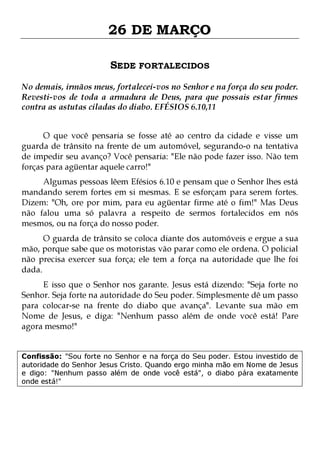 26 DE MARÇO
SEDE FORTALECIDOS
No demais, irmãos meus, fortalecei-vos no Senhor e na força do seu poder.
Revesti-vos de toda a armadura de Deus, para que possais estar firmes
contra as astutas ciladas do diabo. EFÉSIOS 6.10,11
O que você pensaria se fosse até ao centro da cidade e visse um
guarda de trânsito na frente de um automóvel, segurando-o na tentativa
de impedir seu avanço? Você pensaria: "Ele não pode fazer isso. Não tem
forças para agüentar aquele carro!"
Algumas pessoas lêem Efésios 6.10 e pensam que o Senhor lhes está
mandando serem fortes em si mesmas. E se esforçam para serem fortes.
Dizem: "Oh, ore por mim, para eu agüentar firme até o fim!" Mas Deus
não falou uma só palavra a respeito de sermos fortalecidos em nós
mesmos, ou na força do nosso poder.
O guarda de trânsito se coloca diante dos automóveis e ergue a sua
mão, porque sabe que os motoristas vão parar como ele ordena. O policial
não precisa exercer sua força; ele tem a força na autoridade que lhe foi
dada.

E isso que o Senhor nos garante. Jesus está dizendo: "Seja forte no
Senhor. Seja forte na autoridade do Seu poder. Simplesmente dê um passo
para colocar-se na frente do diabo que avança". Levante sua mão em
Nome de Jesus, e diga: "Nenhum passo além de onde você está! Pare
agora mesmo!"
Confissão: "Sou forte no Senhor e na força do Seu poder. Estou investido de
autoridade do Senhor Jesus Cristo. Quando ergo minha mão em Nome de Jesus
e digo: "Nenhum passo além de onde você está", o diabo pára exatamente
onde está!"

 