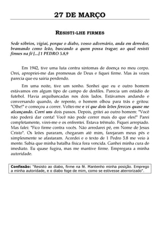 27 DE MARÇO
RESISTI-LHE FIRMES
Sede sóbrios, vigiai, porque o diabo, vosso adversário, anda em derredor,
bramando como leão, buscando a quem possa tragar; ao qual resisti
firmes na fé [...] 1 PEDRO 5.8,9
Em 1942, tive uma luta contra sintomas de doença no meu corpo.
Orei, apropriei-me das promessas de Deus e fiquei firme. Mas às vezes
parecia que eu sairia perdendo.

Em uma noite, tive um sonho. Sonhei que eu e outro homem
estávamos em algum tipo de campo de desfiles. Parecia um estádio de
futebol. Havia arquibancadas nos dois lados. Estávamos andando e
conversando quando, de repente, o homem olhou para trás e gritou:
"Olhe!" e começou a correr. Voltei-me e vi que dois leões ferozes quase me
alcançando. Corri uns dois passos. Depois, gritei ao outro homem: "Você
não poderá dar conta! Você não pode correr mais do que eles!" Parei
completamente, virei-me e os enfrentei. Estava trêmulo. Fiquei arrepiado.
Mas falei: "Fico firme contra vocês. Não arredarei pé, em Nome de Jesus
Cristo". Os leões pararam, chegaram até mim, farejaram meus pés e
simplesmente se afastaram. Acordei e o texto de 1 Pedro 5.8 me veio à
mente. Sabia que minha batalha física fora vencida. Ganhei minha cura de
imediato. Eu quase fugira, mas me mantive firme. Empregara a minha
autoridade.
Confissão: "Resisto ao diabo, firme na fé. Mantenho minha posição. Emprego
a minha autoridade, e o diabo foge de mim, como se estivesse aterrorizado".

 