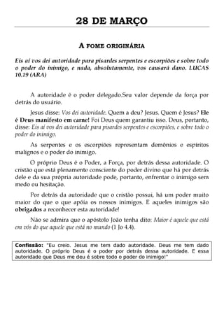 28 DE MARÇO
A FOME ORIGINÁRIA
Eis aí vos dei autoridade para pisardes serpentes e escorpiões e sobre todo
o poder do inimigo, e nada, absolutamente, vos causará dano. LUCAS
10.19 (ARA)
A autoridade é o poder delegado.Seu valor depende da força por
detrás do usuário.

Jesus disse: Vos dei autoridade. Quem a deu? Jesus. Quem é Jesus? Ele
é Deus manifesto em carne! Foi Deus quem garantiu isso. Deus, portanto,
disse: Eis aí vos dei autoridade para pisardes serpentes e escorpiões, e sobre todo o
poder do inimigo.

As serpentes e os escorpiões representam demônios e espíritos
malignos e o poder do inimigo.
O próprio Deus é o Poder, a Força, por detrás dessa autoridade. O
cristão que está plenamente consciente do poder divino que há por detrás
dele e da sua própria autoridade pode, portanto, enfrentar o inimigo sem
medo ou hesitação.

Por detrás da autoridade que o cristão possui, há um poder muito
maior do que o que apóia os nossos inimigos. E aqueles inimigos são
obrigados a reconhecer esta autoridade!
Não se admira que o apóstolo João tenha dito: Maior é aquele que está
em vós do que aquele que está no mundo (1 Jo 4.4).

Confissão: "Eu creio. Jesus me tem dado autoridade. Deus me tem dado
autoridade. O próprio Deus é o poder por detrás dessa autoridade. E essa
autoridade que Deus me deu é sobre todo o poder do inimigo!"

 