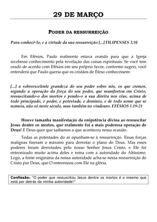 29 DE MARÇO
PODER DA RESSURREIÇÃO
Para conhecê-lo, e a virtude da sua ressurreição [...] FILIPENSES 3.10
Em Efésios, Paulo realmente estava orando para que a Igreja
recebesse conhecimento pela revelação das coisas espirituais. Se você tem
orado de acordo com Efésios em seu próprio favor, conforme sugeri, você
entenderá que Paulo queria que os cristãos de Éfeso conhecessem:
[...] a sobreexcelente grandeza do seu poder sobre nós, os que cremos,
segundo a operação da força do seu poder, que manifestou em Cristo,
ressuscitando-o dos mortos e pondo-o a sua direita nos céus, acima de
todo principado, e poder, e potestade, e domínio, e de todo nome que se
nomeia, não só neste século, mas também no vindouro. EFÉSIOS 1.19-21
Houve tamanha manifestação da onipotência divina ao ressuscitar
Jesus dentre os mortos, que realmente foi a mais poderosa operação de
Deus! E Deus quer que saibamos o que aconteceu nessa ocasião.

Todas as potestades do ar opunham-se à ressurreição. Essas forças
malignas fizeram o máximo para derrotar o plano de Deus. Mas esses
poderes foram derrotados pelo nosso Senhor Jesus Cristo, e Ele foi
entronizado muito acima deles e reina com a autoridade do Altíssimo.
Logo, a fonte originária da nossa autoridade acha-se nessa ressurreição de
Cristo por Deus, que O entronizou com Ele na glória.
Confissão: "O poder que ressuscitou Jesus dentre os mortos é o mesmo que
está por detrás da minha autoridade!"

 