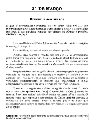 31 DE MARÇO
RESSUSCITADOS JUNTOS
E qual a sobreexcelente grandeza do seu poder sobre nós [...] que
manifestou em Cristo, ressuscitando-o dos mortos e pondo-o a sua direita
nos céus. E vos vivificou, estando vós mortos em ofensas e pecados.
EFÉSIOS 1.19,20; 2.1
Abra sua Bíblia em Efésios 2.1. A versão Almeida revista e corrigida
tem o seguinte aspecto:
E vos vivificou, estando vós mortos em ofensas e pecados.

Quando uma palavra é grifada, significa que ela foi acrescentada
pelos tradutores naquela versão. Assim, a tradução literal do texto original
é: E estando vós mortos nos vossos delitos e pecados. Na versão Almeida
revista e atualizada, tem-se: Ele vos deu vida, estando vós mortos nos vossos
delitos e pecados.
Eu quis enfatizar que o significado do verbo empregado no primeiro
versículo do capítulo dois [ressuscitar] é o mesmo do versículo 20 do
capítulo um [vivificar]! Paulo não escreveu em forma de capítulos e
versículos; posteriormente, os homens que organizaram a Bíblia
agruparam esses textos, a fim de referenciá-los com mais facilidade.

Nosso texto a seguir visa a deixar o significado do versículo mais
óbvio para você: quando Ele [Deus] O ressuscitou [a Cristo] dentre os
mortos. E vos [ressuscitou] estando vós mortos nos vossos delitos e pecados. O
mesmo verbo que expressa a ressurreição de Cristo também expressa a
vivificação do povo cristão! Logo, o mesmo poder de Deus que
ressuscitou Cristo dentre os mortos também ressuscitou [espiritualmente]
a Sua Igreja!
Confissão: "O mesmo poder supremo que ressuscitou Jesus dentre os mortos
também me ressuscitou!"

 
