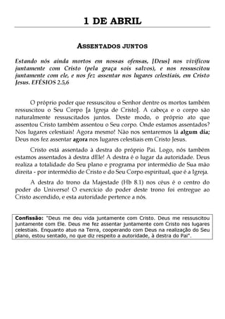 1 DE ABRIL
ASSENTADOS JUNTOS
Estando nós ainda mortos em nossas ofensas, [Deus] nos vivificou
juntamente com Cristo (pela graça sois salvos), e nos ressuscitou
juntamente com ele, e nos fez assentar nos lugares celestiais, em Cristo
Jesus. EFÉSIOS 2.5,6
O próprio poder que ressuscitou o Senhor dentre os mortos também
ressuscitou o Seu Corpo [a Igreja de Cristo]. A cabeça e o corpo são
naturalmente ressuscitados juntos. Deste modo, o próprio ato que
assentou Cristo também assentou o Seu corpo. Onde estamos assentados?
Nos lugares celestiais! Agora mesmo! Não nos sentaremos lá algum dia;
Deus nos fez assentar agora nos lugares celestiais em Cristo Jesus.
Cristo está assentado à destra do próprio Pai. Logo, nós também
estamos assentados à destra dEle! A destra é o lugar da autoridade. Deus
realiza a totalidade do Seu plano e programa por intermédio de Sua mão
direita - por intermédio de Cristo e do Seu Corpo espiritual, que é a Igreja.
A destra do trono da Majestade (Hb 8.1) nos céus é o centro do
poder do Universo! O exercício do poder deste trono foi entregue ao
Cristo ascendido, e esta autoridade pertence a nós.

Confissão: "Deus me deu vida juntamente com Cristo. Deus me ressuscitou
juntamente com Ele. Deus me fez assentar juntamente com Cristo nos lugares
celestiais. Enquanto atuo na Terra, cooperando com Deus na realização do Seu
plano, estou sentado, no que diz respeito a autoridade, à destra do Pai".

 