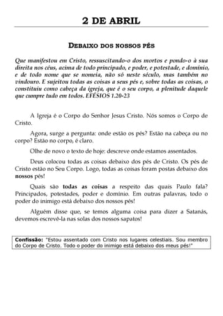 2 DE ABRIL
DEBAIXO DOS NOSSOS PÉS
Que manifestou em Cristo, ressuscitando-o dos mortos e pondo-o à sua
direita nos céus, acima de todo principado, e poder, e potestade, e domínio,
e de todo nome que se nomeia, não só neste século, mas também no
vindouro. E sujeitou todas as coisas a seus pés e, sobre todas as coisas, o
constituiu como cabeça da igreja, que é o seu corpo, a plenitude daquele
que cumpre tudo em todos. EFÉSIOS 1.20-23
A Igreja é o Corpo do Senhor Jesus Cristo. Nós somos o Corpo de
Cristo.

Agora, surge a pergunta: onde estão os pés? Estão na cabeça ou no
corpo? Estão no corpo, é claro.
Olhe de novo o texto de hoje: descreve onde estamos assentados.

Deus colocou todas as coisas debaixo dos pés de Cristo. Os pés de
Cristo estão no Seu Corpo. Logo, todas as coisas foram postas debaixo dos
nossos pés!

Quais são todas as coisas a respeito das quais Paulo fala?
Principados, potestades, poder e domínio. Em outras palavras, todo o
poder do inimigo está debaixo dos nossos pés!
Alguém disse que, se temos alguma coisa para dizer a Satanás,
devemos escrevê-la nas solas dos nossos sapatos!
Confissão: "Estou assentado com Cristo nos lugares celestiais. Sou membro
do Corpo de Cristo. Todo o poder do inimigo está debaixo dos meus pés!"

 