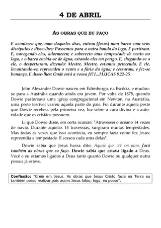 4 DE ABRIL
AS OBRAS QUE EU FAÇO
E aconteceu que, num daqueles dias, entrou [Jesus] num barco com seus
discípulos e disse-lhes: Passemos para a outra banda do lago. E partiram.
E, navegando eles, adormeceu; e sobreveio uma tempestade de vento no
lago, e o barco enchia-se de água, estando eles em perigo. E, chegando-se a
ele, o despertaram, dizendo: Mestre, Mestre, estamos perecendo. E ele,
levantando-se, repreendeu o vento e a fúria da água; e cessaram, e fez-se
bonança. E disse-lhes: Onde está a vossa fé? [...] LUCAS 8.22-25
John Alexander Dowie nasceu em Edimburgo, na Escócia, e mudouse para a Austrália quando ainda era jovem. Por volta de 1875, quando
Dowie pastoreava uma igreja congregacional em Newton, na Austrália,
uma peste terrível varreu aquela parte do país. Foi durante aquela peste
que Dowie recebeu, pela primeira vez, luz sobre a cura divina e a autoridade que os cristãos possuem.

Li que Dowie disse, em certa ocasião: "Atravessei o oceano 14 vezes
de navio. Durante aquelas 14 travessias, surgiram muitas tempestades.
Mas todas as vezes que isso acontecia, eu sempre fazia como fez Jesus:
repreendia a tempestade. E cessou cada uma delas".
Dowie sabia que Jesus havia dito: Aquele que crê em mim, fará
também as obras que eu faço. Dowie sabia que estava ligado a Deus.
Você e eu estamos ligados a Deus tanto quanto Dowie ou qualquer outra
pessoa já esteve.

Confissão: "Creio em Jesus. As obras que Jesus Cristo fazia na Terra eu
também posso realizar,pois assim Jesus falou; logo, eu posso".

 
