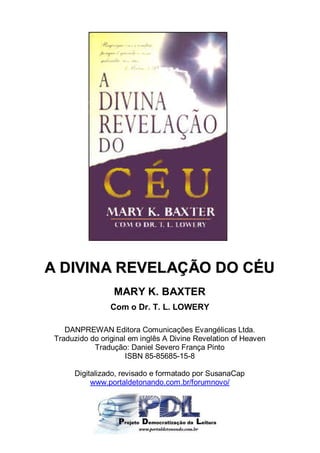 A DIVINA REVELAÇÃO DO CÉU
                  MARY K. BAXTER
                 Com o Dr. T. L. LOWERY

    DANPREWAN Editora Comunicações Evangélicas Ltda.
 Traduzido do original em inglês A Divine Revelation of Heaven
            Tradução: Daniel Severo França Pinto
                      ISBN 85-85685-15-8

      Digitalizado, revisado e formatado por SusanaCap
           www.portaldetonando.com.br/forumnovo/
 