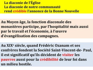 La diaconie de l’Église
 La diaconie de notre communauté
 rend crédible l’annonce de la Bonne Nouvelle


Au Moyen âge, la fonction diaconale des
monastères participe, par l’hospitalité mais aussi
par le travail et l’économie, à l’œuvre
d’évangélisation des campagnes.

Au XIXe siècle, quand Frédéric Ozanam et ses
confrères fondent la Société Saint-Vincent-de- Paul,
il est significatif qu’ils décident de visiter les
pauvres aussi pour la crédibilité de leur foi dans
un milieu hostile.
 