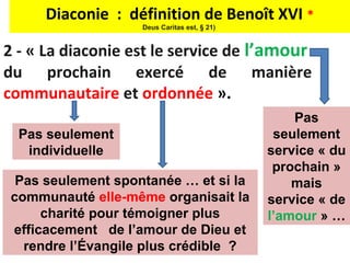 Diaconie : définition de Benoît XVI *
                    Deus Caritas est, § 21)


2 - « La diaconie est le service de l’amour
du prochain exercé de manière
communautaire et ordonnée ».
                                                  Pas
  Pas seulement                                seulement
   individuelle                               service « du
                                               prochain »
  Pas seulement spontanée … et si la              mais
 communauté elle-même organisait la           service « de
      charité pour témoigner plus             l’amour » …
 efficacement de l’amour de Dieu et
   rendre l’Évangile plus crédible ?
 