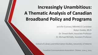 Increasingly Unambitious:
A Thematic Analysis of Canadian
Broadband Policy and Programs
Jennifer Evaniew, MBA/MLIS Candidate
Robyn Stobbs, MLIS
Dr. Dinesh Rathi,Associate Professor
Dr. Michael McNally,Assistant Professor
School of Library and Information Studies, University of Alberta
Canadian Communications Association. Ottawa. June 4, 2015
 