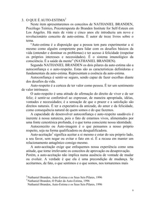 9
3. O QUE É AUTO-ESTIMA2
Neste item apresentaremos os conceitos de NATHANIEL BRANDEN,
Psicólogo Teórico, Psicoterapeuta do Branden Institute for Self-Esteen em
Los Angeles. Há mais de vinte e cinco anos ele introduziu um novo e
revolucionário conceito de auto-estima. É autor de treze livros sobre o
tema.
“Auto-estima é a disposição que a pessoa tem para experimentar a si
mesmo como alguém competente para lidar com os desafios básicos da
vida (entender e dominar os problemas) e ter acesso à felicidade (respeitar
os próprios interesses e necessidades). É o sistema imunológico da
consciência. É a saúde da mente” (NATHANIEL BRANDEN).
Segundo NATHANIEL BRANDEN os dois pilares da auto-estima são a
autoconfiança e o auto-respeito. Estas são as características definidoras e
fundamentais da auto-estima. Representam a essência da auto-estima.
Autoconfiança é sentir-se seguro, sendo capaz de fazer escolhas diante
dos desafios da vida.
Auto-respeito é a certeza de ter valor como pessoa. É ter um sentimento
de valor intrínseco.
O auto-respeito é uma atitude de afirmação do direito de viver e de ser
feliz; é sentir-se confortável ao expressar, de maneira apropriada, idéias,
vontades e necessidades; é a sensação de que o prazer e a satisfação são
direitos naturais. É ter a expectativa da amizade, do amor e da felicidade,
como consequência natural de quem somos e do que fazemos.
A capacidade de desenvolver autoconfiança e auto-respeito saudáveis é
inerente à nossa natureza, pois o fato de estarmos vivos, alimentados por
uma fonte cenestésica profunda, é o que torna consciente nossa identidade.
Autoconceito ou Auto-imagem é o que pensamos a nosso próprio
respeito, seja na forma qualificadora ou desqualificadora.
Auto-aceitação3
significa aceitar a si mesmo e estar do seu próprio lado,
a seu favor, sem negar ou evitar o fato em sí. É a recusa em manter um
relacionamento antagônico consigo mesmo.
A auto-aceitação exige que enfoquemos nossa experiência como uma
atitude, que torne irrelevante os conceitos de aprovação ou desaprovação.
Porém, a auto-aceitação não implica numa ausência de vontade de mudar
ou evoluir. A verdade é que ela é uma precondição de mudança. Se
aceitarmos, de fato, o que sentimos e o que somos, nos tornaremos mais
2
Nathaniel Branden, Auto-Estima e os Seus Seis Pilares, 1996
3
Nathaniel Branden, O Poder da Auto-Estima, 1996
Nathaniel Branden, Auto-Estima e os Seus Seis Pilares, 1996
 