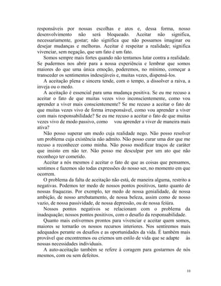 10
responsáveis por nossas escolhas e atos e, dessa forma, nosso
desenvolvimento não será bloqueado. Aceitar não significa,
necessariamente, gostar; não significa que não possamos imaginar ou
desejar mudanças e melhoras. Aceitar é respeitar a realidade; significa
vivenciar, sem negação, que um fato é um fato.
Somos sempre mais fortes quando não tentamos lutar contra a realidade.
Se pudermos nos abrir para a nossa experiência e lembrar que somos
maiores do que uma única emoção, poderemos, no mínimo, começar a
transceder os sentimentos indesejáveis e, muitas vezes, dispensá-los.
A aceitação plena e sincera tende, com o tempo, a dissolver a raiva, a
inveja ou o medo.
A aceitação é essencial para uma mudança positiva. Se eu me recuso a
aceitar o fato de que muitas vezes vivo inconscientemente, como vou
aprender a viver mais conscientemente? Se me recuso a aceitar o fato de
que muitas vezes vivo de forma irresponsável, como vou aprender a viver
com mais responsabilidade? Se eu me recuso a aceitar o fato de que muitas
vezes vivo de modo passivo, como vou aprender a viver de maneira mais
ativa?
Não posso superar um medo cuja realidade nego. Não posso resolver
um problema cuja existência não admito. Não posso curar uma dor que me
recuso a reconhecer como minha. Não posso modificar traços de caráter
que insisto em não ter. Não posso me desculpar por um ato que não
reconheço ter cometido.
Aceitar a nós mesmos é aceitar o fato de que as coisas que pensamos,
sentimos e fazemos são todas expressões do nosso ser, no momento em que
ocorrem.
O problema da falta de aceitação não está, de maneira alguma, restrito a
negativas. Podemos ter medo de nossos pontos positivos, tanto quanto de
nossas fraquezas. Por exemplo, ter medo de nossa genialidade, de nossa
ambição, de nosso arrebatamento, de nossa beleza, assim como de nosso
vazio, de nossa passividade, de nossa depressão, ou de nossa feiúra.
Nossos pontos negativos se relacionam com o problema da
inadequação; nossos pontos positivos, com o desafio da responsabilidade.
Quanto mais estivermos prontos para vivenciar e aceitar quem somos,
maiores se tornarão os nossos recursos interiores. Nos sentiremos mais
adequados perante os desafios e as oportunidades da vida. É também mais
provável que encontremos ou criemos um estilo de vida que se adapte às
nossas necessidades individuais.
A auto-aceitação também se refere à coragem para gostarmos de nós
mesmos, com ou sem defeitos.
 