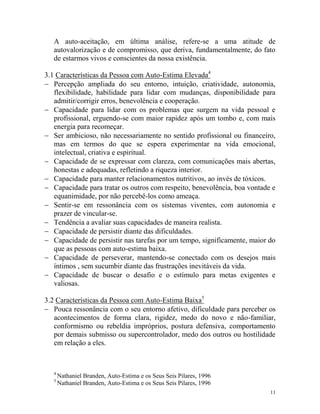 11
A auto-aceitação, em última análise, refere-se a uma atitude de
autovalorização e de compromisso, que deriva, fundamentalmente, do fato
de estarmos vivos e conscientes da nossa existência.
3.1 Características da Pessoa com Auto-Estima Elevada4
 Percepção ampliada do seu entorno, intuição, criatividade, autonomia,
flexibilidade, habilidade para lidar com mudanças, disponibilidade para
admitir/corrigir erros, benevolência e cooperação.
 Capacidade para lidar com os problemas que surgem na vida pessoal e
profissional, erguendo-se com maior rapidez após um tombo e, com mais
energia para recomeçar.
 Ser ambicioso, não necessariamente no sentido profissional ou financeiro,
mas em termos do que se espera experimentar na vida emocional,
intelectual, criativa e espiritual.
 Capacidade de se expressar com clareza, com comunicações mais abertas,
honestas e adequadas, refletindo a riqueza interior.
 Capacidade para manter relacionamentos nutritivos, ao invés de tóxicos.
 Capacidade para tratar os outros com respeito, benevolência, boa vontade e
equanimidade, por não percebê-los como ameaça.
 Sentir-se em ressonância com os sistemas viventes, com autonomia e
prazer de vincular-se.
 Tendência a avaliar suas capacidades de maneira realista.
 Capacidade de persistir diante das dificuldades.
 Capacidade de persistir nas tarefas por um tempo, significamente, maior do
que as pessoas com auto-estima baixa.
 Capacidade de perseverar, mantendo-se conectado com os desejos mais
íntimos , sem sucumbir diante das frustrações inevitáveis da vida.
 Capacidade de buscar o desafio e o estímulo para metas exigentes e
valiosas.
3.2 Características da Pessoa com Auto-Estima Baixa5
 Pouca ressonância com o seu entorno afetivo, dificuldade para perceber os
acontecimentos de forma clara, rigidez, medo do novo e não-familiar,
conformismo ou rebeldia impróprios, postura defensiva, comportamento
por demais submisso ou supercontrolador, medo dos outros ou hostilidade
em relação a eles.
4
Nathaniel Branden, Auto-Estima e os Seus Seis Pilares, 1996
5
Nathaniel Branden, Auto-Estima e os Seus Seis Pilares, 1996
 