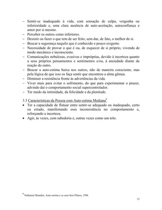 12
 Sentir-se inadequado à vida, com sensação de culpa, vergonha ou
inferioridade e, uma clara ausência de auto-aceitação, autoconfiança e
amor por si mesmo.
 Perceber os outros como inferiores.
 Desistir ou fazer o que tem de ser feito, sem dar, de fato, o melhor de si.
 Buscar a segurança naquilo que é conhecido e pouco exigente.
 Necessidade de provar o que é ou, de esquecer de si próprio, vivendo de
modo mecânico e inconsciente.
 Comunicações nebulosas, evasivas e impróprias, devido à incerteza quanto
a seus próprios pensamentos e sentimentos e/ou, à ansiedade diante da
reação do outro.
 Buscar a auto-estima baixa nos outros, não de maneira consciente, mas
pela lógica de que isso os faça sentir que encontrou a alma gêmea.
 Diminuir a resistência frente às advertências da vida.
 Viver mais para evitar o sofrimento, do que para experimentar o prazer,
advindo daí o comportamento social supercontrolador.
 Ter medo da intimidade, da felicidade e da plenitude.
3.3 Características da Pessoa com Auto-estima Mediana6
 Ter a capacidade de flutuar entre sentir-se adequado ou inadequado, certo
ou errado, manifestando essa inconsistência no comportamento e,
reforçando a incerteza.
 Agir, às vezes, com sabedoria e, outras vezes como um tolo.
6
Nathaniel Branden, Auto-estima e os seus Seis Pilares, 1996
 